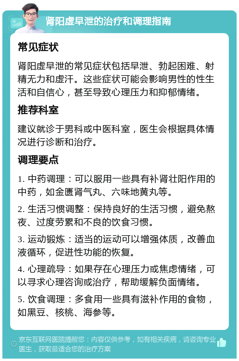 肾阳虚早泄的治疗和调理指南 常见症状 肾阳虚早泄的常见症状包括早泄、勃起困难、射精无力和虚汗。这些症状可能会影响男性的性生活和自信心，甚至导致心理压力和抑郁情绪。 推荐科室 建议就诊于男科或中医科室，医生会根据具体情况进行诊断和治疗。 调理要点 1. 中药调理：可以服用一些具有补肾壮阳作用的中药，如金匮肾气丸、六味地黄丸等。 2. 生活习惯调整：保持良好的生活习惯，避免熬夜、过度劳累和不良的饮食习惯。 3. 运动锻炼：适当的运动可以增强体质，改善血液循环，促进性功能的恢复。 4. 心理疏导：如果存在心理压力或焦虑情绪，可以寻求心理咨询或治疗，帮助缓解负面情绪。 5. 饮食调理：多食用一些具有滋补作用的食物，如黑豆、核桃、海参等。