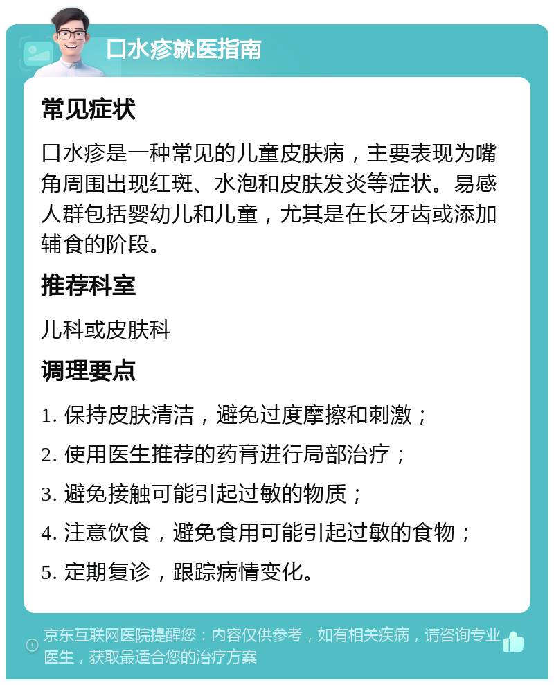 口水疹就医指南 常见症状 口水疹是一种常见的儿童皮肤病，主要表现为嘴角周围出现红斑、水泡和皮肤发炎等症状。易感人群包括婴幼儿和儿童，尤其是在长牙齿或添加辅食的阶段。 推荐科室 儿科或皮肤科 调理要点 1. 保持皮肤清洁，避免过度摩擦和刺激； 2. 使用医生推荐的药膏进行局部治疗； 3. 避免接触可能引起过敏的物质； 4. 注意饮食，避免食用可能引起过敏的食物； 5. 定期复诊，跟踪病情变化。