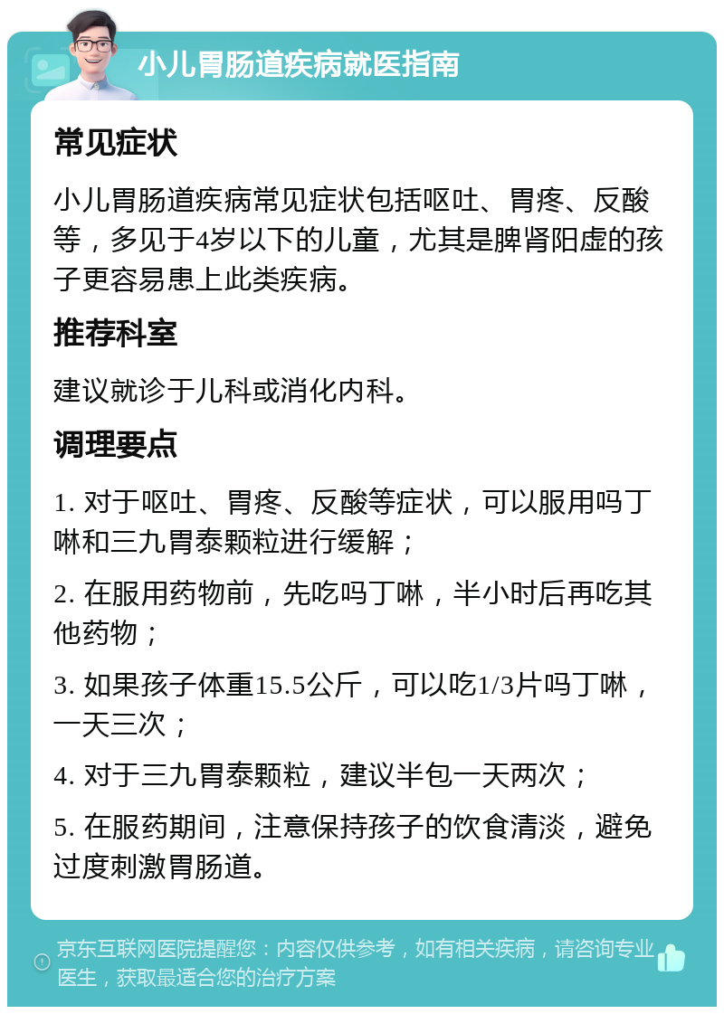 小儿胃肠道疾病就医指南 常见症状 小儿胃肠道疾病常见症状包括呕吐、胃疼、反酸等，多见于4岁以下的儿童，尤其是脾肾阳虚的孩子更容易患上此类疾病。 推荐科室 建议就诊于儿科或消化内科。 调理要点 1. 对于呕吐、胃疼、反酸等症状，可以服用吗丁啉和三九胃泰颗粒进行缓解； 2. 在服用药物前，先吃吗丁啉，半小时后再吃其他药物； 3. 如果孩子体重15.5公斤，可以吃1/3片吗丁啉，一天三次； 4. 对于三九胃泰颗粒，建议半包一天两次； 5. 在服药期间，注意保持孩子的饮食清淡，避免过度刺激胃肠道。