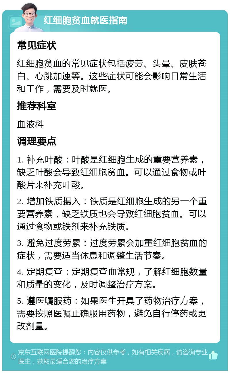 红细胞贫血就医指南 常见症状 红细胞贫血的常见症状包括疲劳、头晕、皮肤苍白、心跳加速等。这些症状可能会影响日常生活和工作，需要及时就医。 推荐科室 血液科 调理要点 1. 补充叶酸：叶酸是红细胞生成的重要营养素，缺乏叶酸会导致红细胞贫血。可以通过食物或叶酸片来补充叶酸。 2. 增加铁质摄入：铁质是红细胞生成的另一个重要营养素，缺乏铁质也会导致红细胞贫血。可以通过食物或铁剂来补充铁质。 3. 避免过度劳累：过度劳累会加重红细胞贫血的症状，需要适当休息和调整生活节奏。 4. 定期复查：定期复查血常规，了解红细胞数量和质量的变化，及时调整治疗方案。 5. 遵医嘱服药：如果医生开具了药物治疗方案，需要按照医嘱正确服用药物，避免自行停药或更改剂量。