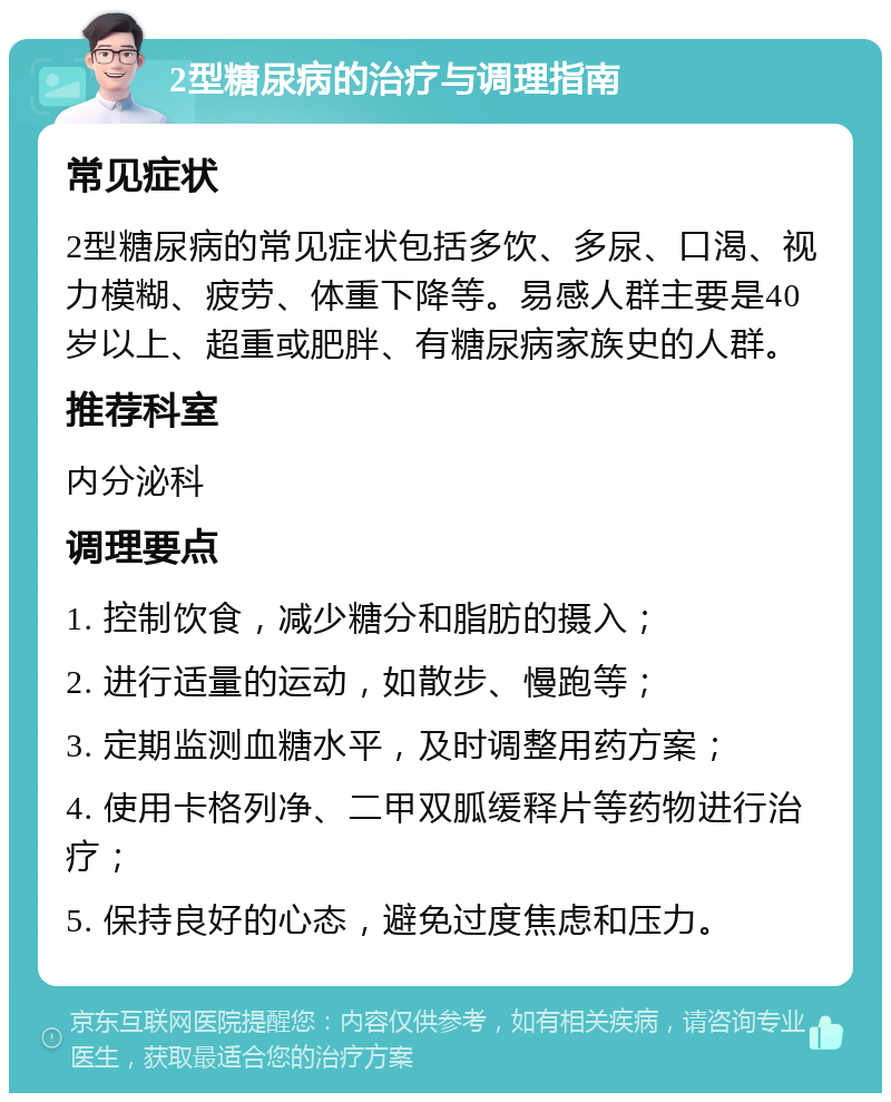 2型糖尿病的治疗与调理指南 常见症状 2型糖尿病的常见症状包括多饮、多尿、口渴、视力模糊、疲劳、体重下降等。易感人群主要是40岁以上、超重或肥胖、有糖尿病家族史的人群。 推荐科室 内分泌科 调理要点 1. 控制饮食，减少糖分和脂肪的摄入； 2. 进行适量的运动，如散步、慢跑等； 3. 定期监测血糖水平，及时调整用药方案； 4. 使用卡格列净、二甲双胍缓释片等药物进行治疗； 5. 保持良好的心态，避免过度焦虑和压力。