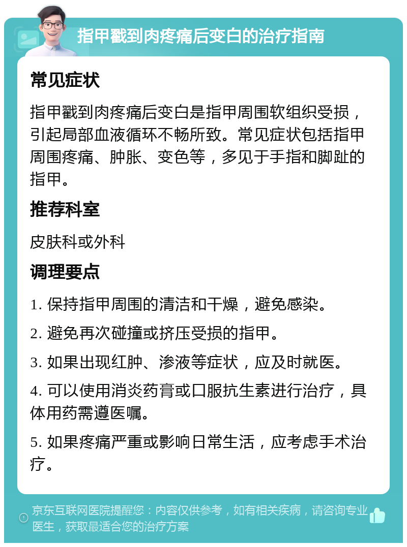 指甲戳到肉疼痛后变白的治疗指南 常见症状 指甲戳到肉疼痛后变白是指甲周围软组织受损，引起局部血液循环不畅所致。常见症状包括指甲周围疼痛、肿胀、变色等，多见于手指和脚趾的指甲。 推荐科室 皮肤科或外科 调理要点 1. 保持指甲周围的清洁和干燥，避免感染。 2. 避免再次碰撞或挤压受损的指甲。 3. 如果出现红肿、渗液等症状，应及时就医。 4. 可以使用消炎药膏或口服抗生素进行治疗，具体用药需遵医嘱。 5. 如果疼痛严重或影响日常生活，应考虑手术治疗。