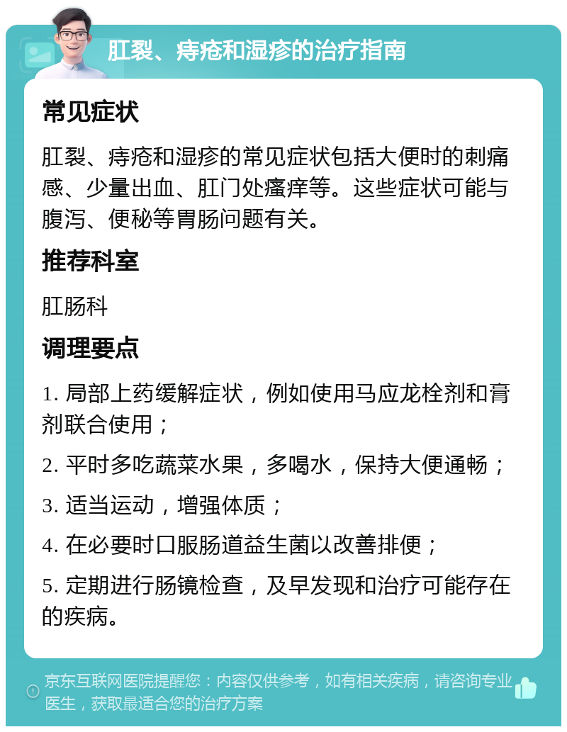 肛裂、痔疮和湿疹的治疗指南 常见症状 肛裂、痔疮和湿疹的常见症状包括大便时的刺痛感、少量出血、肛门处瘙痒等。这些症状可能与腹泻、便秘等胃肠问题有关。 推荐科室 肛肠科 调理要点 1. 局部上药缓解症状，例如使用马应龙栓剂和膏剂联合使用； 2. 平时多吃蔬菜水果，多喝水，保持大便通畅； 3. 适当运动，增强体质； 4. 在必要时口服肠道益生菌以改善排便； 5. 定期进行肠镜检查，及早发现和治疗可能存在的疾病。