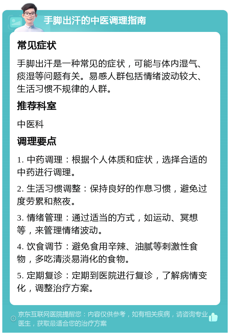 手脚出汗的中医调理指南 常见症状 手脚出汗是一种常见的症状，可能与体内湿气、痰湿等问题有关。易感人群包括情绪波动较大、生活习惯不规律的人群。 推荐科室 中医科 调理要点 1. 中药调理：根据个人体质和症状，选择合适的中药进行调理。 2. 生活习惯调整：保持良好的作息习惯，避免过度劳累和熬夜。 3. 情绪管理：通过适当的方式，如运动、冥想等，来管理情绪波动。 4. 饮食调节：避免食用辛辣、油腻等刺激性食物，多吃清淡易消化的食物。 5. 定期复诊：定期到医院进行复诊，了解病情变化，调整治疗方案。