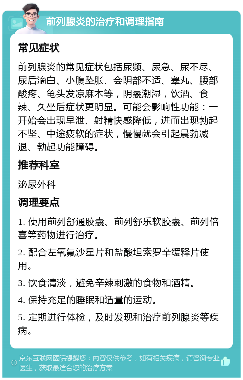 前列腺炎的治疗和调理指南 常见症状 前列腺炎的常见症状包括尿频、尿急、尿不尽、尿后滴白、小腹坠胀、会阴部不适、睾丸、腰部酸疼、龟头发凉麻木等，阴囊潮湿，饮酒、食辣、久坐后症状更明显。可能会影响性功能：一开始会出现早泄、射精快感降低，进而出现勃起不坚、中途疲软的症状，慢慢就会引起晨勃减退、勃起功能障碍。 推荐科室 泌尿外科 调理要点 1. 使用前列舒通胶囊、前列舒乐软胶囊、前列倍喜等药物进行治疗。 2. 配合左氧氟沙星片和盐酸坦索罗辛缓释片使用。 3. 饮食清淡，避免辛辣刺激的食物和酒精。 4. 保持充足的睡眠和适量的运动。 5. 定期进行体检，及时发现和治疗前列腺炎等疾病。