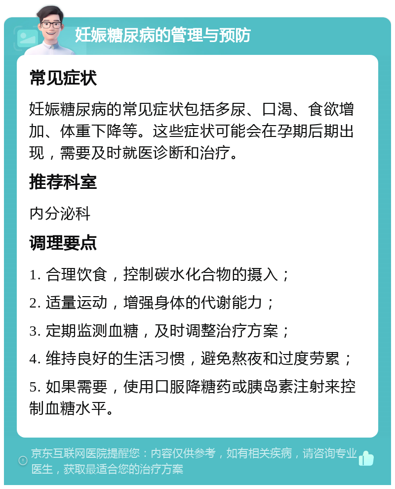 妊娠糖尿病的管理与预防 常见症状 妊娠糖尿病的常见症状包括多尿、口渴、食欲增加、体重下降等。这些症状可能会在孕期后期出现，需要及时就医诊断和治疗。 推荐科室 内分泌科 调理要点 1. 合理饮食，控制碳水化合物的摄入； 2. 适量运动，增强身体的代谢能力； 3. 定期监测血糖，及时调整治疗方案； 4. 维持良好的生活习惯，避免熬夜和过度劳累； 5. 如果需要，使用口服降糖药或胰岛素注射来控制血糖水平。