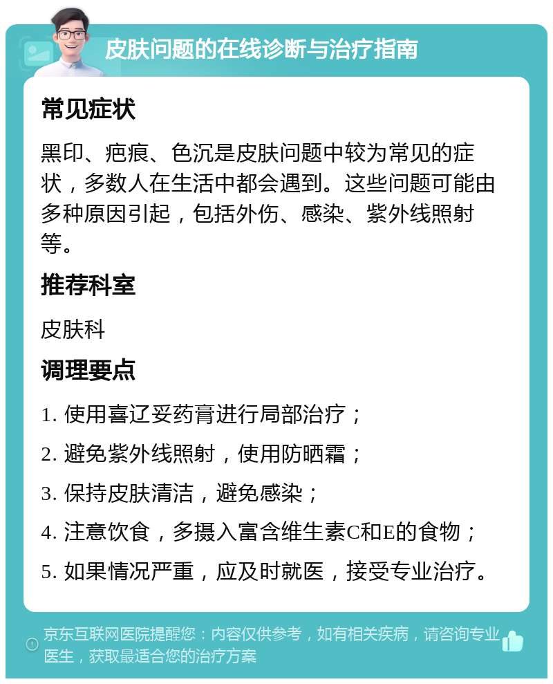 皮肤问题的在线诊断与治疗指南 常见症状 黑印、疤痕、色沉是皮肤问题中较为常见的症状，多数人在生活中都会遇到。这些问题可能由多种原因引起，包括外伤、感染、紫外线照射等。 推荐科室 皮肤科 调理要点 1. 使用喜辽妥药膏进行局部治疗； 2. 避免紫外线照射，使用防晒霜； 3. 保持皮肤清洁，避免感染； 4. 注意饮食，多摄入富含维生素C和E的食物； 5. 如果情况严重，应及时就医，接受专业治疗。