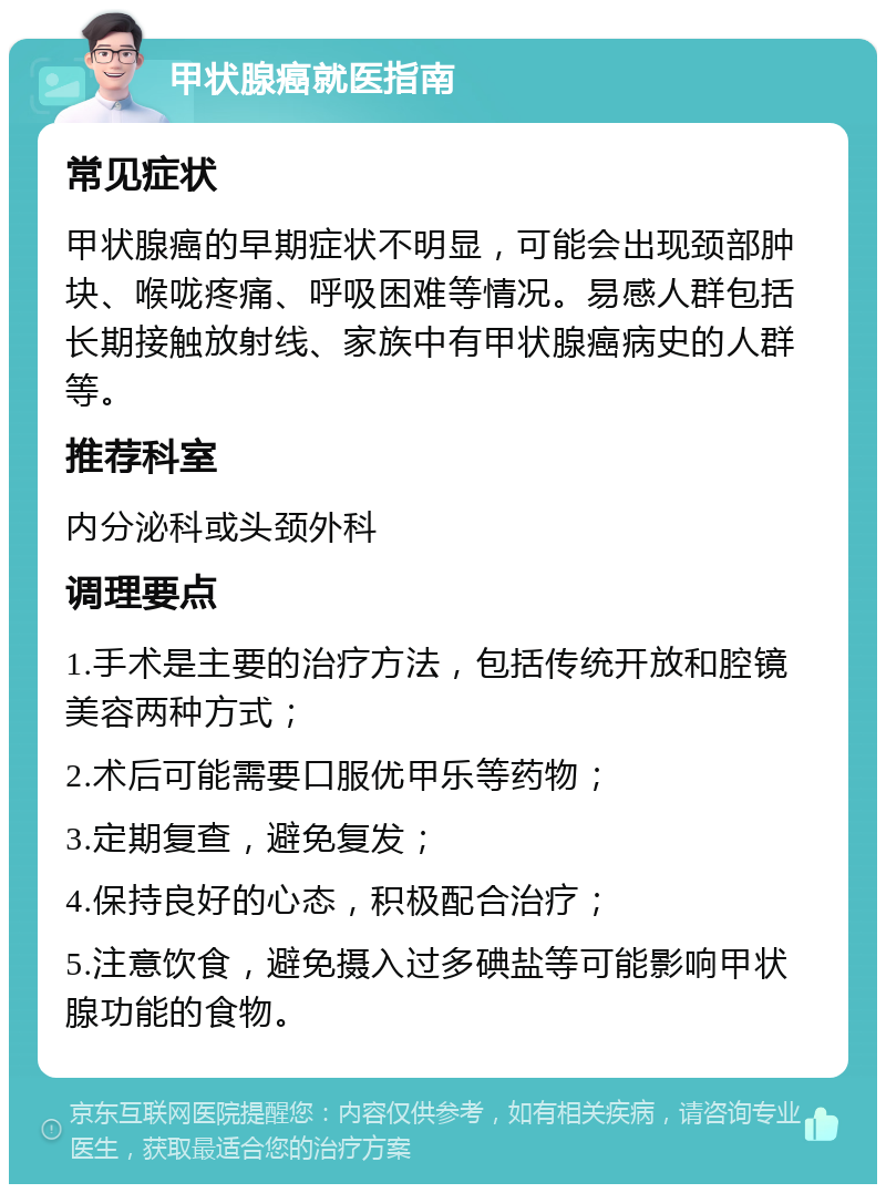 甲状腺癌就医指南 常见症状 甲状腺癌的早期症状不明显，可能会出现颈部肿块、喉咙疼痛、呼吸困难等情况。易感人群包括长期接触放射线、家族中有甲状腺癌病史的人群等。 推荐科室 内分泌科或头颈外科 调理要点 1.手术是主要的治疗方法，包括传统开放和腔镜美容两种方式； 2.术后可能需要口服优甲乐等药物； 3.定期复查，避免复发； 4.保持良好的心态，积极配合治疗； 5.注意饮食，避免摄入过多碘盐等可能影响甲状腺功能的食物。