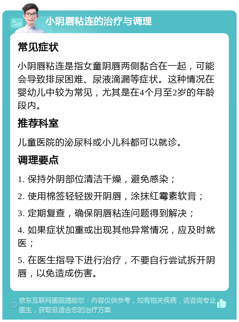 小阴唇粘连的治疗与调理 常见症状 小阴唇粘连是指女童阴唇两侧黏合在一起，可能会导致排尿困难、尿液滴漏等症状。这种情况在婴幼儿中较为常见，尤其是在4个月至2岁的年龄段内。 推荐科室 儿童医院的泌尿科或小儿科都可以就诊。 调理要点 1. 保持外阴部位清洁干燥，避免感染； 2. 使用棉签轻轻拨开阴唇，涂抹红霉素软膏； 3. 定期复查，确保阴唇粘连问题得到解决； 4. 如果症状加重或出现其他异常情况，应及时就医； 5. 在医生指导下进行治疗，不要自行尝试拆开阴唇，以免造成伤害。