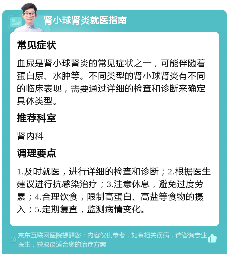 肾小球肾炎就医指南 常见症状 血尿是肾小球肾炎的常见症状之一，可能伴随着蛋白尿、水肿等。不同类型的肾小球肾炎有不同的临床表现，需要通过详细的检查和诊断来确定具体类型。 推荐科室 肾内科 调理要点 1.及时就医，进行详细的检查和诊断；2.根据医生建议进行抗感染治疗；3.注意休息，避免过度劳累；4.合理饮食，限制高蛋白、高盐等食物的摄入；5.定期复查，监测病情变化。