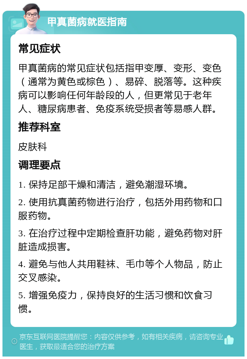 甲真菌病就医指南 常见症状 甲真菌病的常见症状包括指甲变厚、变形、变色（通常为黄色或棕色）、易碎、脱落等。这种疾病可以影响任何年龄段的人，但更常见于老年人、糖尿病患者、免疫系统受损者等易感人群。 推荐科室 皮肤科 调理要点 1. 保持足部干燥和清洁，避免潮湿环境。 2. 使用抗真菌药物进行治疗，包括外用药物和口服药物。 3. 在治疗过程中定期检查肝功能，避免药物对肝脏造成损害。 4. 避免与他人共用鞋袜、毛巾等个人物品，防止交叉感染。 5. 增强免疫力，保持良好的生活习惯和饮食习惯。