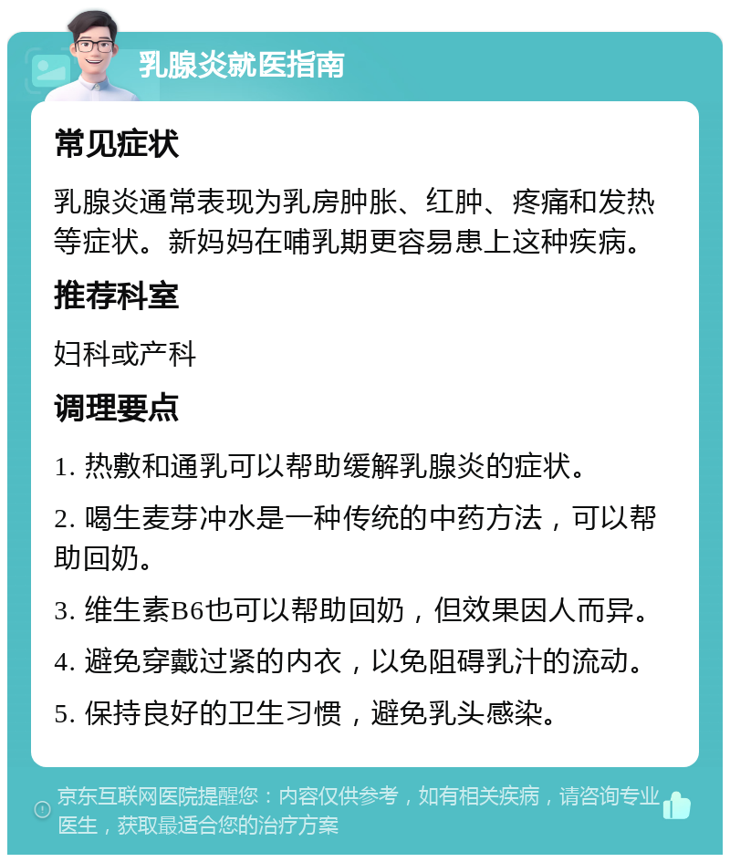 乳腺炎就医指南 常见症状 乳腺炎通常表现为乳房肿胀、红肿、疼痛和发热等症状。新妈妈在哺乳期更容易患上这种疾病。 推荐科室 妇科或产科 调理要点 1. 热敷和通乳可以帮助缓解乳腺炎的症状。 2. 喝生麦芽冲水是一种传统的中药方法，可以帮助回奶。 3. 维生素B6也可以帮助回奶，但效果因人而异。 4. 避免穿戴过紧的内衣，以免阻碍乳汁的流动。 5. 保持良好的卫生习惯，避免乳头感染。