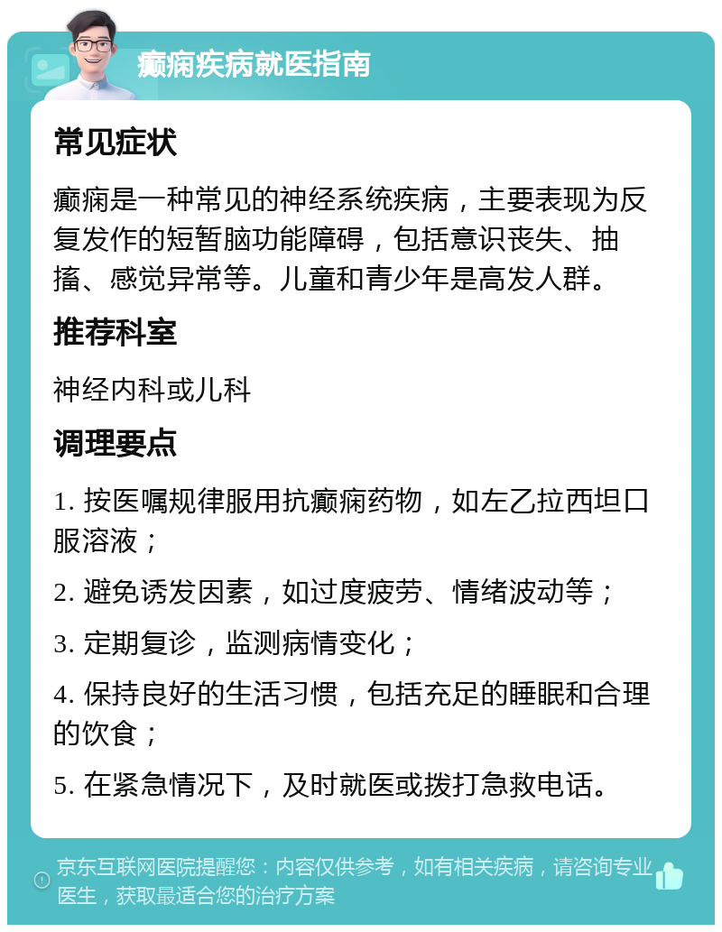 癫痫疾病就医指南 常见症状 癫痫是一种常见的神经系统疾病，主要表现为反复发作的短暂脑功能障碍，包括意识丧失、抽搐、感觉异常等。儿童和青少年是高发人群。 推荐科室 神经内科或儿科 调理要点 1. 按医嘱规律服用抗癫痫药物，如左乙拉西坦口服溶液； 2. 避免诱发因素，如过度疲劳、情绪波动等； 3. 定期复诊，监测病情变化； 4. 保持良好的生活习惯，包括充足的睡眠和合理的饮食； 5. 在紧急情况下，及时就医或拨打急救电话。