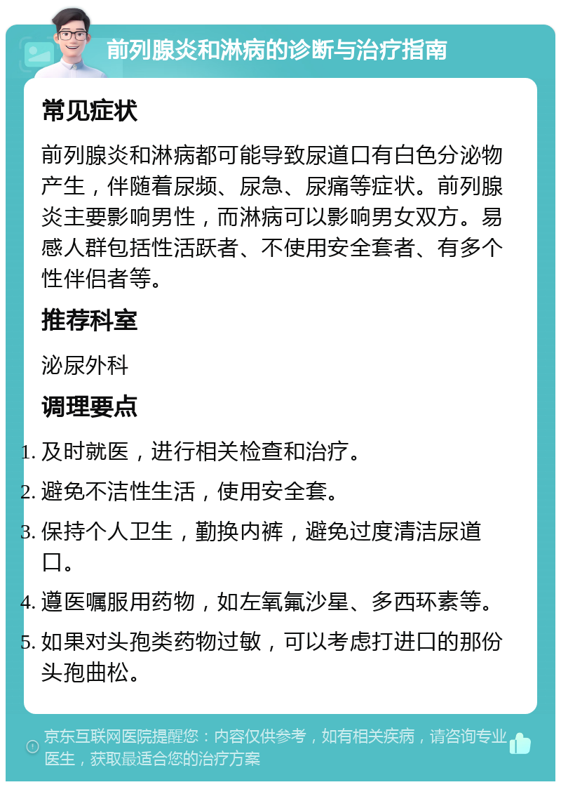 前列腺炎和淋病的诊断与治疗指南 常见症状 前列腺炎和淋病都可能导致尿道口有白色分泌物产生，伴随着尿频、尿急、尿痛等症状。前列腺炎主要影响男性，而淋病可以影响男女双方。易感人群包括性活跃者、不使用安全套者、有多个性伴侣者等。 推荐科室 泌尿外科 调理要点 及时就医，进行相关检查和治疗。 避免不洁性生活，使用安全套。 保持个人卫生，勤换内裤，避免过度清洁尿道口。 遵医嘱服用药物，如左氧氟沙星、多西环素等。 如果对头孢类药物过敏，可以考虑打进口的那份头孢曲松。