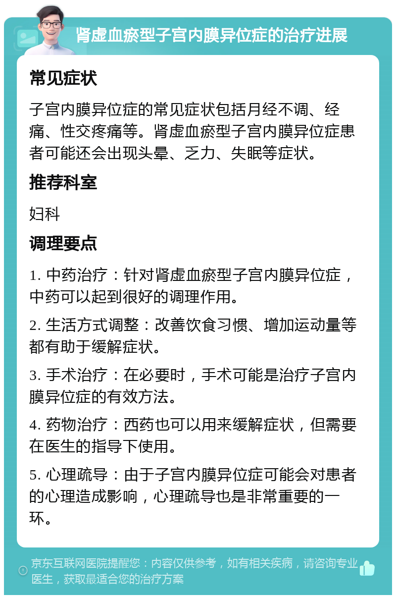 肾虚血瘀型子宫内膜异位症的治疗进展 常见症状 子宫内膜异位症的常见症状包括月经不调、经痛、性交疼痛等。肾虚血瘀型子宫内膜异位症患者可能还会出现头晕、乏力、失眠等症状。 推荐科室 妇科 调理要点 1. 中药治疗：针对肾虚血瘀型子宫内膜异位症，中药可以起到很好的调理作用。 2. 生活方式调整：改善饮食习惯、增加运动量等都有助于缓解症状。 3. 手术治疗：在必要时，手术可能是治疗子宫内膜异位症的有效方法。 4. 药物治疗：西药也可以用来缓解症状，但需要在医生的指导下使用。 5. 心理疏导：由于子宫内膜异位症可能会对患者的心理造成影响，心理疏导也是非常重要的一环。