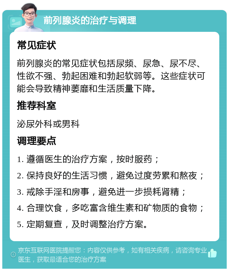 前列腺炎的治疗与调理 常见症状 前列腺炎的常见症状包括尿频、尿急、尿不尽、性欲不强、勃起困难和勃起软弱等。这些症状可能会导致精神萎靡和生活质量下降。 推荐科室 泌尿外科或男科 调理要点 1. 遵循医生的治疗方案，按时服药； 2. 保持良好的生活习惯，避免过度劳累和熬夜； 3. 戒除手淫和房事，避免进一步损耗肾精； 4. 合理饮食，多吃富含维生素和矿物质的食物； 5. 定期复查，及时调整治疗方案。