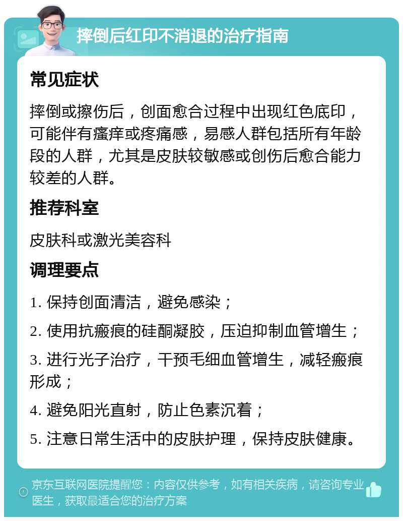 摔倒后红印不消退的治疗指南 常见症状 摔倒或擦伤后，创面愈合过程中出现红色底印，可能伴有瘙痒或疼痛感，易感人群包括所有年龄段的人群，尤其是皮肤较敏感或创伤后愈合能力较差的人群。 推荐科室 皮肤科或激光美容科 调理要点 1. 保持创面清洁，避免感染； 2. 使用抗瘢痕的硅酮凝胶，压迫抑制血管增生； 3. 进行光子治疗，干预毛细血管增生，减轻瘢痕形成； 4. 避免阳光直射，防止色素沉着； 5. 注意日常生活中的皮肤护理，保持皮肤健康。