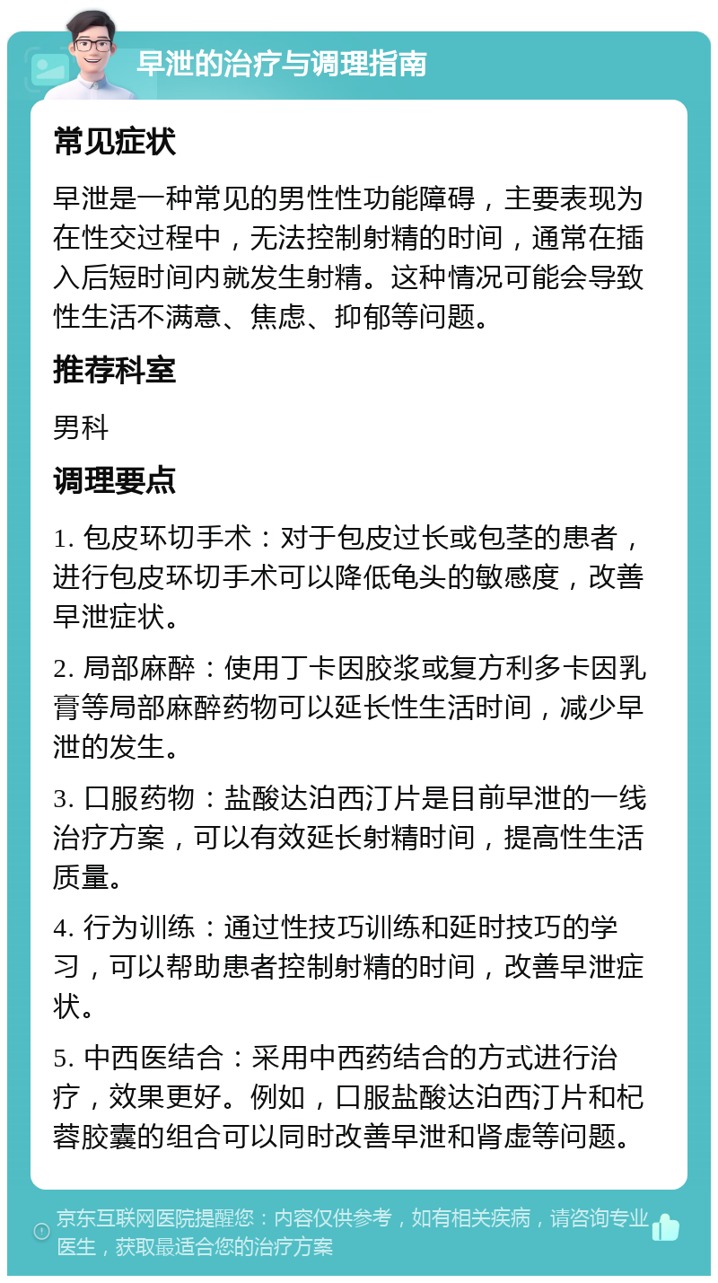 早泄的治疗与调理指南 常见症状 早泄是一种常见的男性性功能障碍，主要表现为在性交过程中，无法控制射精的时间，通常在插入后短时间内就发生射精。这种情况可能会导致性生活不满意、焦虑、抑郁等问题。 推荐科室 男科 调理要点 1. 包皮环切手术：对于包皮过长或包茎的患者，进行包皮环切手术可以降低龟头的敏感度，改善早泄症状。 2. 局部麻醉：使用丁卡因胶浆或复方利多卡因乳膏等局部麻醉药物可以延长性生活时间，减少早泄的发生。 3. 口服药物：盐酸达泊西汀片是目前早泄的一线治疗方案，可以有效延长射精时间，提高性生活质量。 4. 行为训练：通过性技巧训练和延时技巧的学习，可以帮助患者控制射精的时间，改善早泄症状。 5. 中西医结合：采用中西药结合的方式进行治疗，效果更好。例如，口服盐酸达泊西汀片和杞蓉胶囊的组合可以同时改善早泄和肾虚等问题。