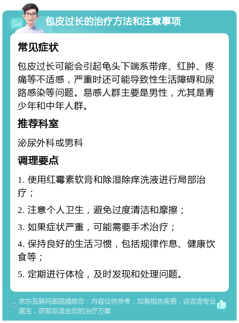 包皮过长的治疗方法和注意事项 常见症状 包皮过长可能会引起龟头下端系带痒、红肿、疼痛等不适感，严重时还可能导致性生活障碍和尿路感染等问题。易感人群主要是男性，尤其是青少年和中年人群。 推荐科室 泌尿外科或男科 调理要点 1. 使用红霉素软膏和除湿除痒洗液进行局部治疗； 2. 注意个人卫生，避免过度清洁和摩擦； 3. 如果症状严重，可能需要手术治疗； 4. 保持良好的生活习惯，包括规律作息、健康饮食等； 5. 定期进行体检，及时发现和处理问题。