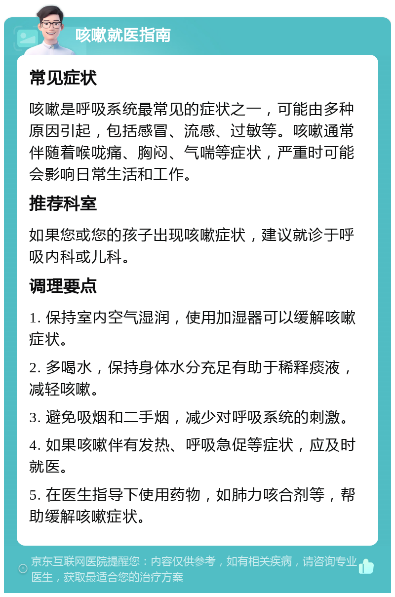 咳嗽就医指南 常见症状 咳嗽是呼吸系统最常见的症状之一，可能由多种原因引起，包括感冒、流感、过敏等。咳嗽通常伴随着喉咙痛、胸闷、气喘等症状，严重时可能会影响日常生活和工作。 推荐科室 如果您或您的孩子出现咳嗽症状，建议就诊于呼吸内科或儿科。 调理要点 1. 保持室内空气湿润，使用加湿器可以缓解咳嗽症状。 2. 多喝水，保持身体水分充足有助于稀释痰液，减轻咳嗽。 3. 避免吸烟和二手烟，减少对呼吸系统的刺激。 4. 如果咳嗽伴有发热、呼吸急促等症状，应及时就医。 5. 在医生指导下使用药物，如肺力咳合剂等，帮助缓解咳嗽症状。