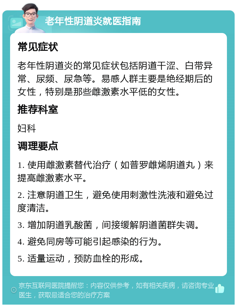 老年性阴道炎就医指南 常见症状 老年性阴道炎的常见症状包括阴道干涩、白带异常、尿频、尿急等。易感人群主要是绝经期后的女性，特别是那些雌激素水平低的女性。 推荐科室 妇科 调理要点 1. 使用雌激素替代治疗（如普罗雌烯阴道丸）来提高雌激素水平。 2. 注意阴道卫生，避免使用刺激性洗液和避免过度清洁。 3. 增加阴道乳酸菌，间接缓解阴道菌群失调。 4. 避免同房等可能引起感染的行为。 5. 适量运动，预防血栓的形成。