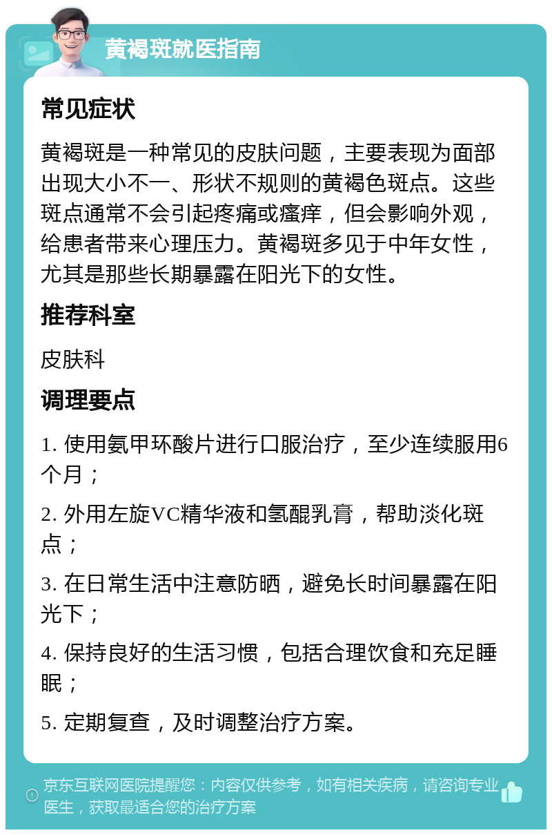 黄褐斑就医指南 常见症状 黄褐斑是一种常见的皮肤问题，主要表现为面部出现大小不一、形状不规则的黄褐色斑点。这些斑点通常不会引起疼痛或瘙痒，但会影响外观，给患者带来心理压力。黄褐斑多见于中年女性，尤其是那些长期暴露在阳光下的女性。 推荐科室 皮肤科 调理要点 1. 使用氨甲环酸片进行口服治疗，至少连续服用6个月； 2. 外用左旋VC精华液和氢醌乳膏，帮助淡化斑点； 3. 在日常生活中注意防晒，避免长时间暴露在阳光下； 4. 保持良好的生活习惯，包括合理饮食和充足睡眠； 5. 定期复查，及时调整治疗方案。