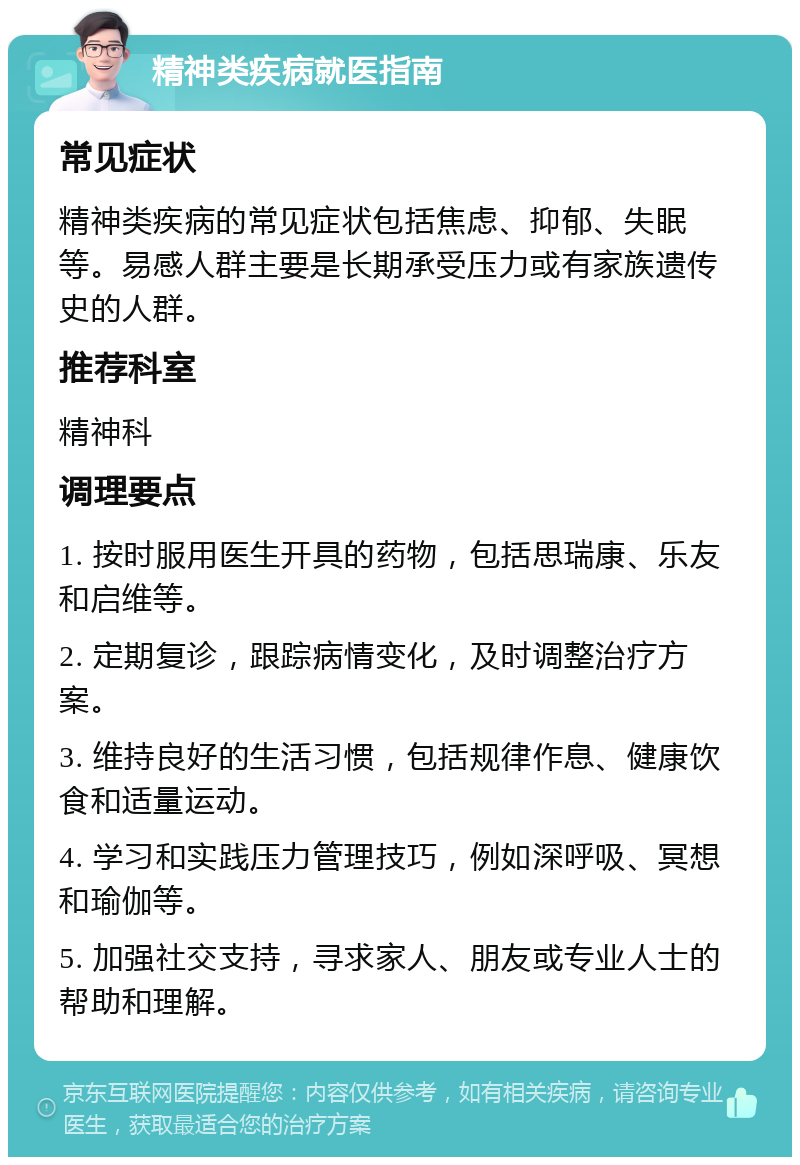 精神类疾病就医指南 常见症状 精神类疾病的常见症状包括焦虑、抑郁、失眠等。易感人群主要是长期承受压力或有家族遗传史的人群。 推荐科室 精神科 调理要点 1. 按时服用医生开具的药物，包括思瑞康、乐友和启维等。 2. 定期复诊，跟踪病情变化，及时调整治疗方案。 3. 维持良好的生活习惯，包括规律作息、健康饮食和适量运动。 4. 学习和实践压力管理技巧，例如深呼吸、冥想和瑜伽等。 5. 加强社交支持，寻求家人、朋友或专业人士的帮助和理解。