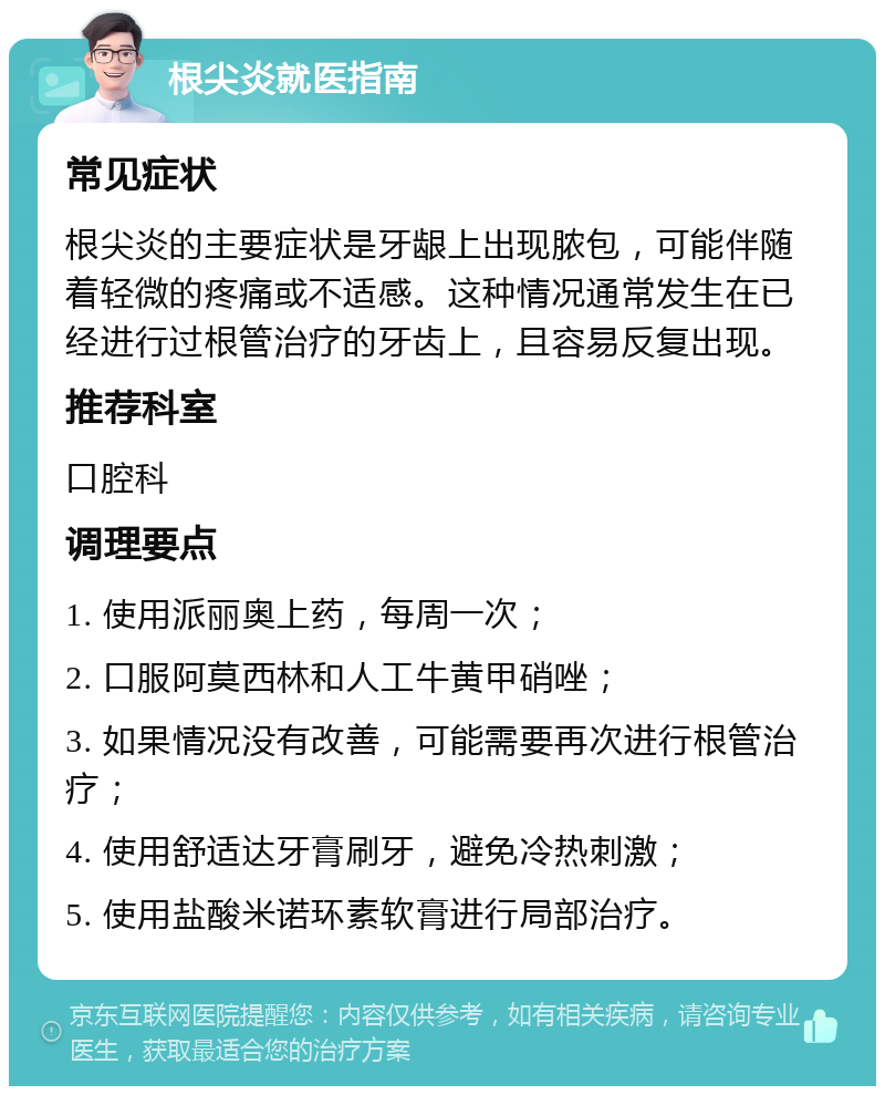 根尖炎就医指南 常见症状 根尖炎的主要症状是牙龈上出现脓包，可能伴随着轻微的疼痛或不适感。这种情况通常发生在已经进行过根管治疗的牙齿上，且容易反复出现。 推荐科室 口腔科 调理要点 1. 使用派丽奥上药，每周一次； 2. 口服阿莫西林和人工牛黄甲硝唑； 3. 如果情况没有改善，可能需要再次进行根管治疗； 4. 使用舒适达牙膏刷牙，避免冷热刺激； 5. 使用盐酸米诺环素软膏进行局部治疗。