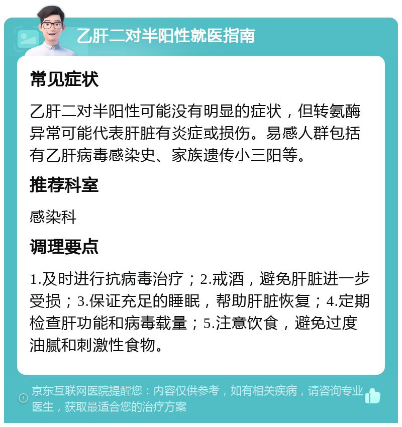 乙肝二对半阳性就医指南 常见症状 乙肝二对半阳性可能没有明显的症状，但转氨酶异常可能代表肝脏有炎症或损伤。易感人群包括有乙肝病毒感染史、家族遗传小三阳等。 推荐科室 感染科 调理要点 1.及时进行抗病毒治疗；2.戒酒，避免肝脏进一步受损；3.保证充足的睡眠，帮助肝脏恢复；4.定期检查肝功能和病毒载量；5.注意饮食，避免过度油腻和刺激性食物。