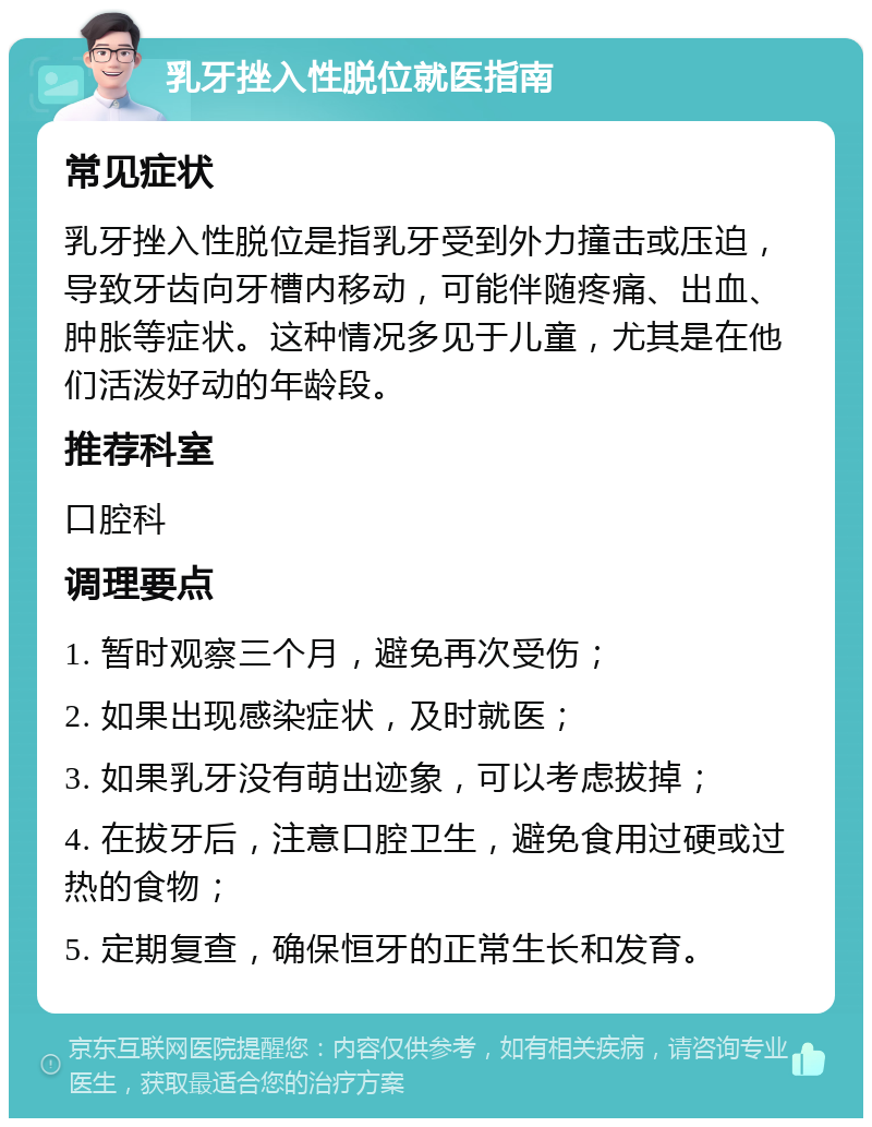 乳牙挫入性脱位就医指南 常见症状 乳牙挫入性脱位是指乳牙受到外力撞击或压迫，导致牙齿向牙槽内移动，可能伴随疼痛、出血、肿胀等症状。这种情况多见于儿童，尤其是在他们活泼好动的年龄段。 推荐科室 口腔科 调理要点 1. 暂时观察三个月，避免再次受伤； 2. 如果出现感染症状，及时就医； 3. 如果乳牙没有萌出迹象，可以考虑拔掉； 4. 在拔牙后，注意口腔卫生，避免食用过硬或过热的食物； 5. 定期复查，确保恒牙的正常生长和发育。