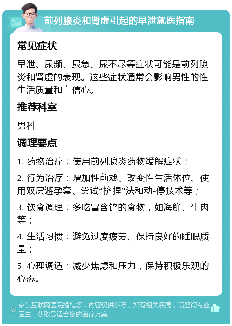 前列腺炎和肾虚引起的早泄就医指南 常见症状 早泄、尿频、尿急、尿不尽等症状可能是前列腺炎和肾虚的表现。这些症状通常会影响男性的性生活质量和自信心。 推荐科室 男科 调理要点 1. 药物治疗：使用前列腺炎药物缓解症状； 2. 行为治疗：增加性前戏、改变性生活体位、使用双层避孕套、尝试“挤捏”法和动-停技术等； 3. 饮食调理：多吃富含锌的食物，如海鲜、牛肉等； 4. 生活习惯：避免过度疲劳、保持良好的睡眠质量； 5. 心理调适：减少焦虑和压力，保持积极乐观的心态。