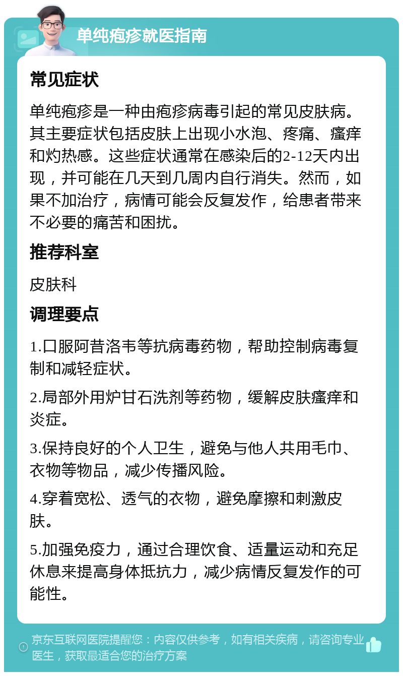 单纯疱疹就医指南 常见症状 单纯疱疹是一种由疱疹病毒引起的常见皮肤病。其主要症状包括皮肤上出现小水泡、疼痛、瘙痒和灼热感。这些症状通常在感染后的2-12天内出现，并可能在几天到几周内自行消失。然而，如果不加治疗，病情可能会反复发作，给患者带来不必要的痛苦和困扰。 推荐科室 皮肤科 调理要点 1.口服阿昔洛韦等抗病毒药物，帮助控制病毒复制和减轻症状。 2.局部外用炉甘石洗剂等药物，缓解皮肤瘙痒和炎症。 3.保持良好的个人卫生，避免与他人共用毛巾、衣物等物品，减少传播风险。 4.穿着宽松、透气的衣物，避免摩擦和刺激皮肤。 5.加强免疫力，通过合理饮食、适量运动和充足休息来提高身体抵抗力，减少病情反复发作的可能性。