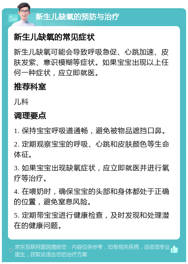 新生儿缺氧的预防与治疗 新生儿缺氧的常见症状 新生儿缺氧可能会导致呼吸急促、心跳加速、皮肤发紫、意识模糊等症状。如果宝宝出现以上任何一种症状，应立即就医。 推荐科室 儿科 调理要点 1. 保持宝宝呼吸道通畅，避免被物品遮挡口鼻。 2. 定期观察宝宝的呼吸、心跳和皮肤颜色等生命体征。 3. 如果宝宝出现缺氧症状，应立即就医并进行氧疗等治疗。 4. 在喂奶时，确保宝宝的头部和身体都处于正确的位置，避免窒息风险。 5. 定期带宝宝进行健康检查，及时发现和处理潜在的健康问题。