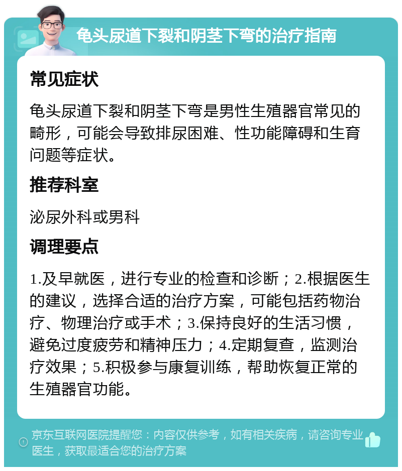 龟头尿道下裂和阴茎下弯的治疗指南 常见症状 龟头尿道下裂和阴茎下弯是男性生殖器官常见的畸形，可能会导致排尿困难、性功能障碍和生育问题等症状。 推荐科室 泌尿外科或男科 调理要点 1.及早就医，进行专业的检查和诊断；2.根据医生的建议，选择合适的治疗方案，可能包括药物治疗、物理治疗或手术；3.保持良好的生活习惯，避免过度疲劳和精神压力；4.定期复查，监测治疗效果；5.积极参与康复训练，帮助恢复正常的生殖器官功能。