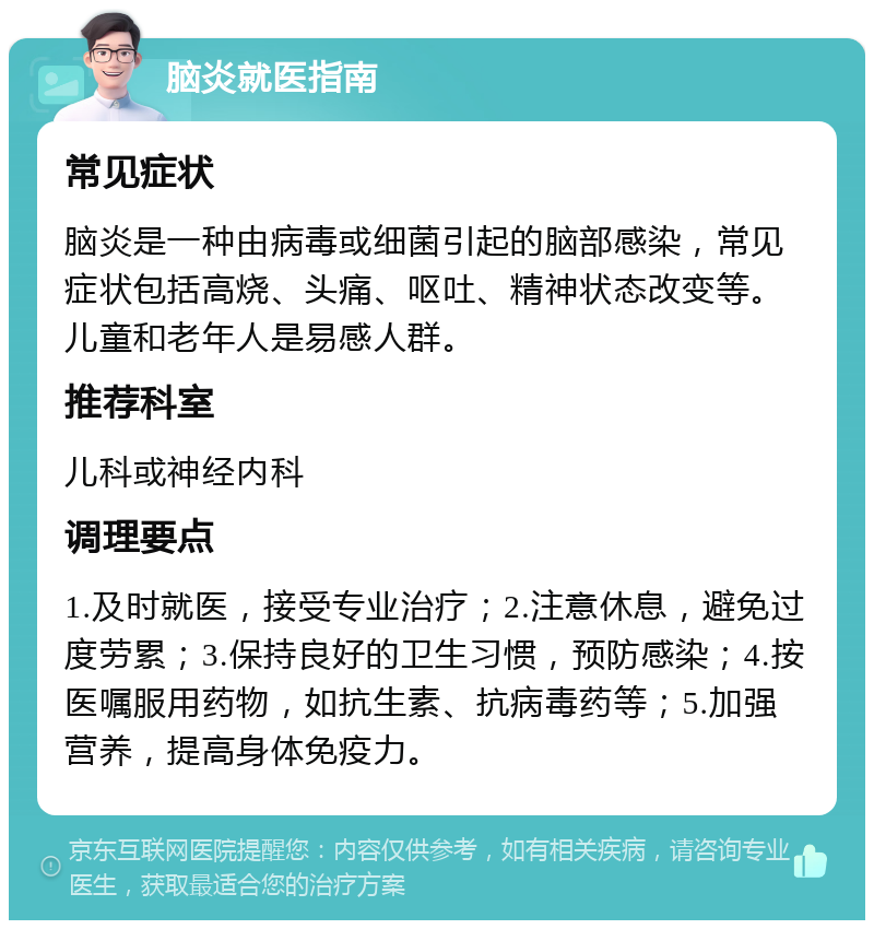 脑炎就医指南 常见症状 脑炎是一种由病毒或细菌引起的脑部感染，常见症状包括高烧、头痛、呕吐、精神状态改变等。儿童和老年人是易感人群。 推荐科室 儿科或神经内科 调理要点 1.及时就医，接受专业治疗；2.注意休息，避免过度劳累；3.保持良好的卫生习惯，预防感染；4.按医嘱服用药物，如抗生素、抗病毒药等；5.加强营养，提高身体免疫力。