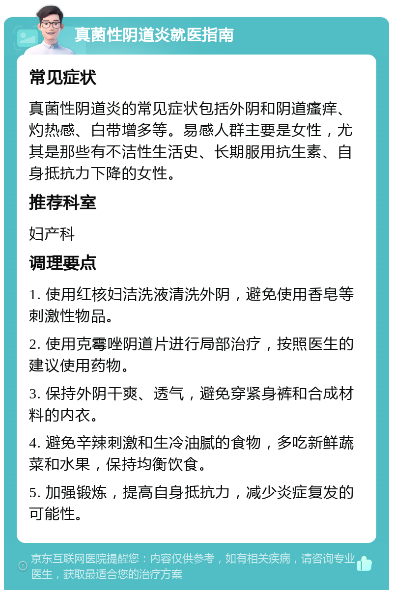 真菌性阴道炎就医指南 常见症状 真菌性阴道炎的常见症状包括外阴和阴道瘙痒、灼热感、白带增多等。易感人群主要是女性，尤其是那些有不洁性生活史、长期服用抗生素、自身抵抗力下降的女性。 推荐科室 妇产科 调理要点 1. 使用红核妇洁洗液清洗外阴，避免使用香皂等刺激性物品。 2. 使用克霉唑阴道片进行局部治疗，按照医生的建议使用药物。 3. 保持外阴干爽、透气，避免穿紧身裤和合成材料的内衣。 4. 避免辛辣刺激和生冷油腻的食物，多吃新鲜蔬菜和水果，保持均衡饮食。 5. 加强锻炼，提高自身抵抗力，减少炎症复发的可能性。