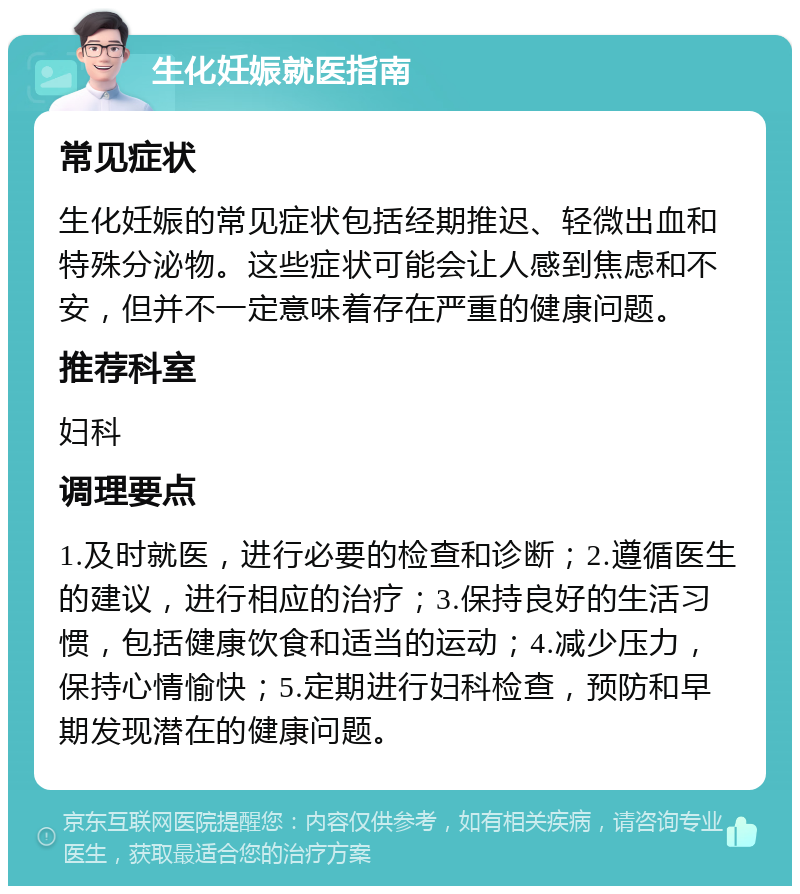 生化妊娠就医指南 常见症状 生化妊娠的常见症状包括经期推迟、轻微出血和特殊分泌物。这些症状可能会让人感到焦虑和不安，但并不一定意味着存在严重的健康问题。 推荐科室 妇科 调理要点 1.及时就医，进行必要的检查和诊断；2.遵循医生的建议，进行相应的治疗；3.保持良好的生活习惯，包括健康饮食和适当的运动；4.减少压力，保持心情愉快；5.定期进行妇科检查，预防和早期发现潜在的健康问题。