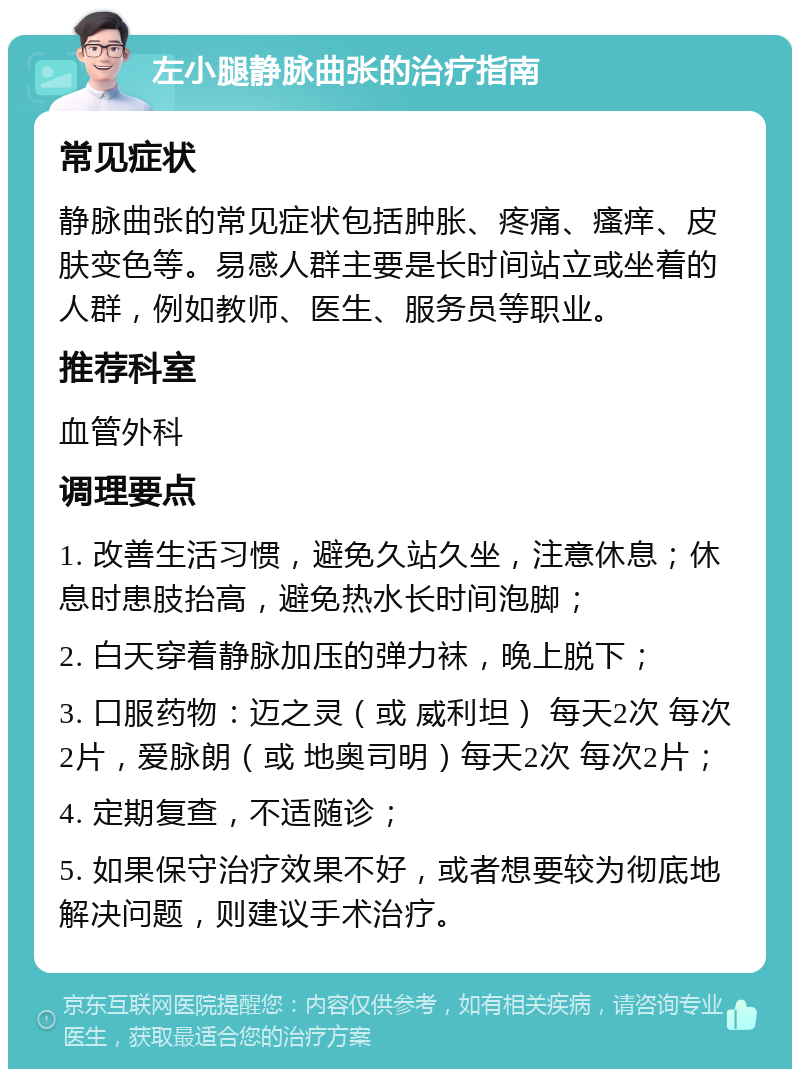 左小腿静脉曲张的治疗指南 常见症状 静脉曲张的常见症状包括肿胀、疼痛、瘙痒、皮肤变色等。易感人群主要是长时间站立或坐着的人群，例如教师、医生、服务员等职业。 推荐科室 血管外科 调理要点 1. 改善生活习惯，避免久站久坐，注意休息；休息时患肢抬高，避免热水长时间泡脚； 2. 白天穿着静脉加压的弹力袜，晚上脱下； 3. 口服药物：迈之灵（或 威利坦） 每天2次 每次2片，爱脉朗（或 地奥司明）每天2次 每次2片； 4. 定期复查，不适随诊； 5. 如果保守治疗效果不好，或者想要较为彻底地解决问题，则建议手术治疗。