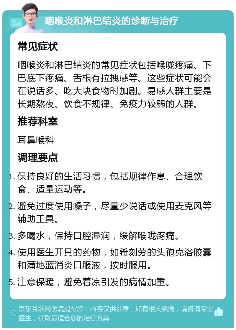 咽喉炎和淋巴结炎的诊断与治疗 常见症状 咽喉炎和淋巴结炎的常见症状包括喉咙疼痛、下巴底下疼痛、舌根有拉拽感等。这些症状可能会在说话多、吃大块食物时加剧。易感人群主要是长期熬夜、饮食不规律、免疫力较弱的人群。 推荐科室 耳鼻喉科 调理要点 保持良好的生活习惯，包括规律作息、合理饮食、适量运动等。 避免过度使用嗓子，尽量少说话或使用麦克风等辅助工具。 多喝水，保持口腔湿润，缓解喉咙疼痛。 使用医生开具的药物，如希刻劳的头孢克洛胶囊和蒲地蓝消炎口服液，按时服用。 注意保暖，避免着凉引发的病情加重。