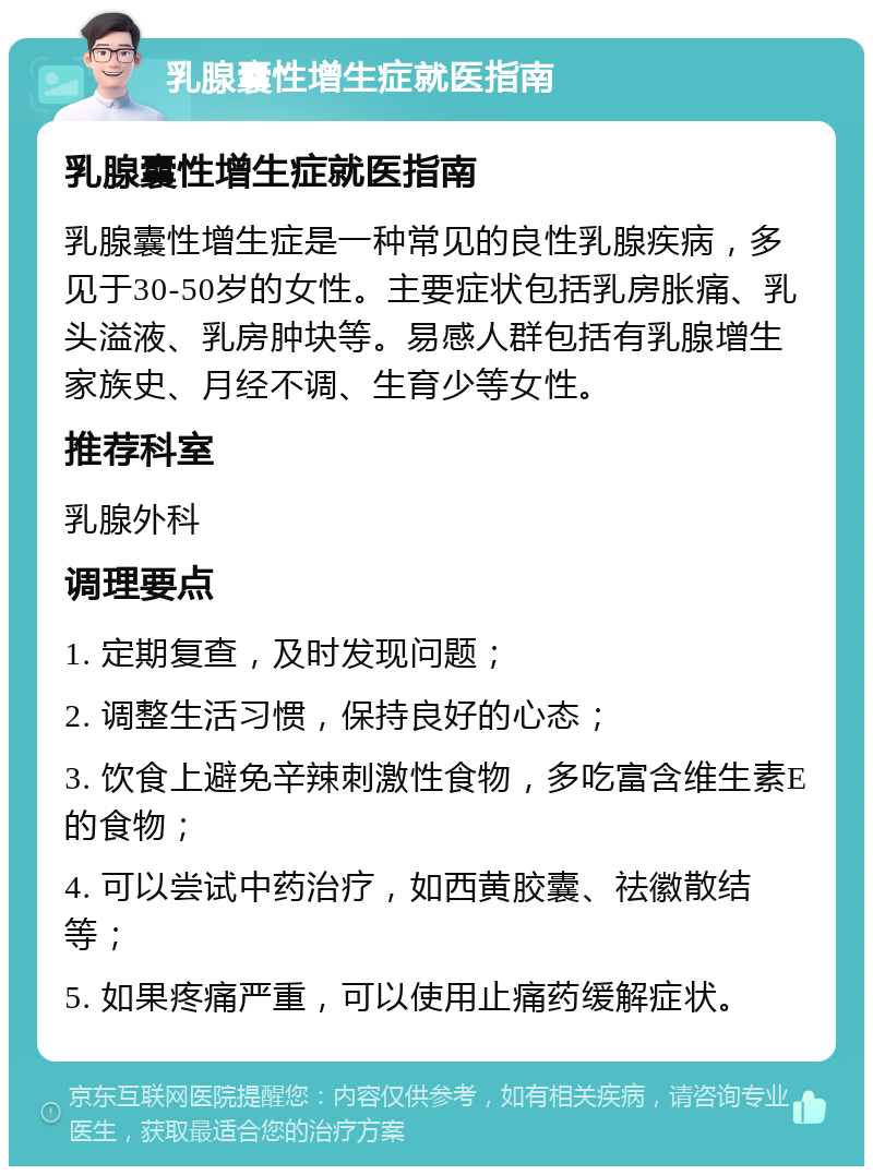 乳腺囊性增生症就医指南 乳腺囊性增生症就医指南 乳腺囊性增生症是一种常见的良性乳腺疾病，多见于30-50岁的女性。主要症状包括乳房胀痛、乳头溢液、乳房肿块等。易感人群包括有乳腺增生家族史、月经不调、生育少等女性。 推荐科室 乳腺外科 调理要点 1. 定期复查，及时发现问题； 2. 调整生活习惯，保持良好的心态； 3. 饮食上避免辛辣刺激性食物，多吃富含维生素E的食物； 4. 可以尝试中药治疗，如西黄胶囊、祛徽散结等； 5. 如果疼痛严重，可以使用止痛药缓解症状。