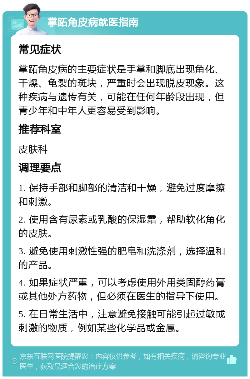 掌跖角皮病就医指南 常见症状 掌跖角皮病的主要症状是手掌和脚底出现角化、干燥、龟裂的斑块，严重时会出现脱皮现象。这种疾病与遗传有关，可能在任何年龄段出现，但青少年和中年人更容易受到影响。 推荐科室 皮肤科 调理要点 1. 保持手部和脚部的清洁和干燥，避免过度摩擦和刺激。 2. 使用含有尿素或乳酸的保湿霜，帮助软化角化的皮肤。 3. 避免使用刺激性强的肥皂和洗涤剂，选择温和的产品。 4. 如果症状严重，可以考虑使用外用类固醇药膏或其他处方药物，但必须在医生的指导下使用。 5. 在日常生活中，注意避免接触可能引起过敏或刺激的物质，例如某些化学品或金属。