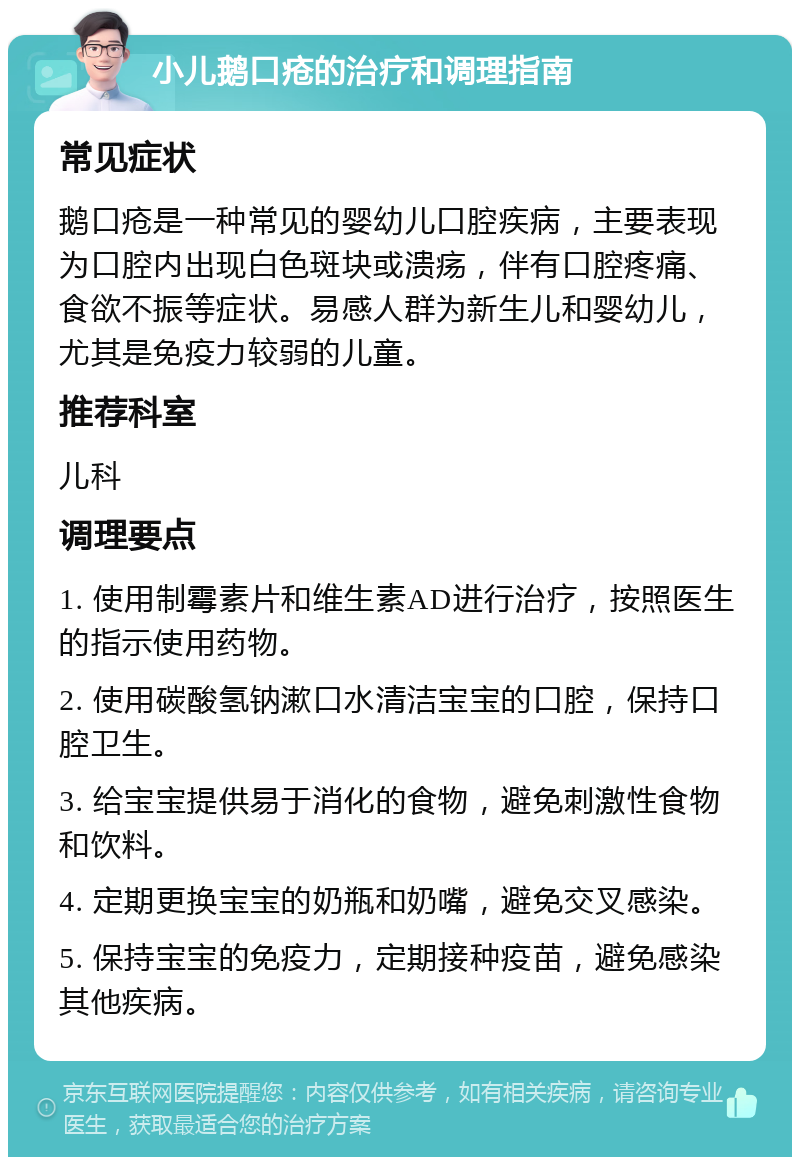 小儿鹅口疮的治疗和调理指南 常见症状 鹅口疮是一种常见的婴幼儿口腔疾病，主要表现为口腔内出现白色斑块或溃疡，伴有口腔疼痛、食欲不振等症状。易感人群为新生儿和婴幼儿，尤其是免疫力较弱的儿童。 推荐科室 儿科 调理要点 1. 使用制霉素片和维生素AD进行治疗，按照医生的指示使用药物。 2. 使用碳酸氢钠漱口水清洁宝宝的口腔，保持口腔卫生。 3. 给宝宝提供易于消化的食物，避免刺激性食物和饮料。 4. 定期更换宝宝的奶瓶和奶嘴，避免交叉感染。 5. 保持宝宝的免疫力，定期接种疫苗，避免感染其他疾病。