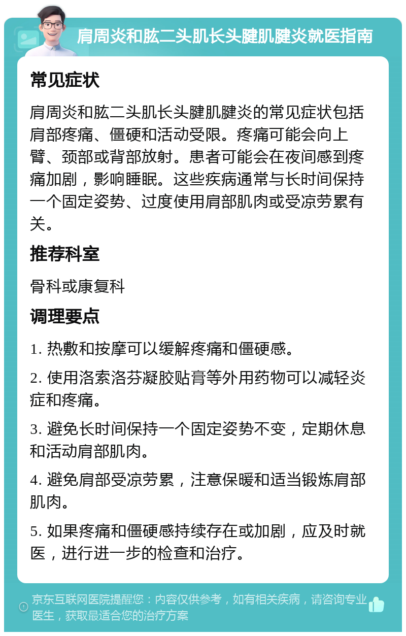 肩周炎和肱二头肌长头腱肌腱炎就医指南 常见症状 肩周炎和肱二头肌长头腱肌腱炎的常见症状包括肩部疼痛、僵硬和活动受限。疼痛可能会向上臂、颈部或背部放射。患者可能会在夜间感到疼痛加剧，影响睡眠。这些疾病通常与长时间保持一个固定姿势、过度使用肩部肌肉或受凉劳累有关。 推荐科室 骨科或康复科 调理要点 1. 热敷和按摩可以缓解疼痛和僵硬感。 2. 使用洛索洛芬凝胶贴膏等外用药物可以减轻炎症和疼痛。 3. 避免长时间保持一个固定姿势不变，定期休息和活动肩部肌肉。 4. 避免肩部受凉劳累，注意保暖和适当锻炼肩部肌肉。 5. 如果疼痛和僵硬感持续存在或加剧，应及时就医，进行进一步的检查和治疗。