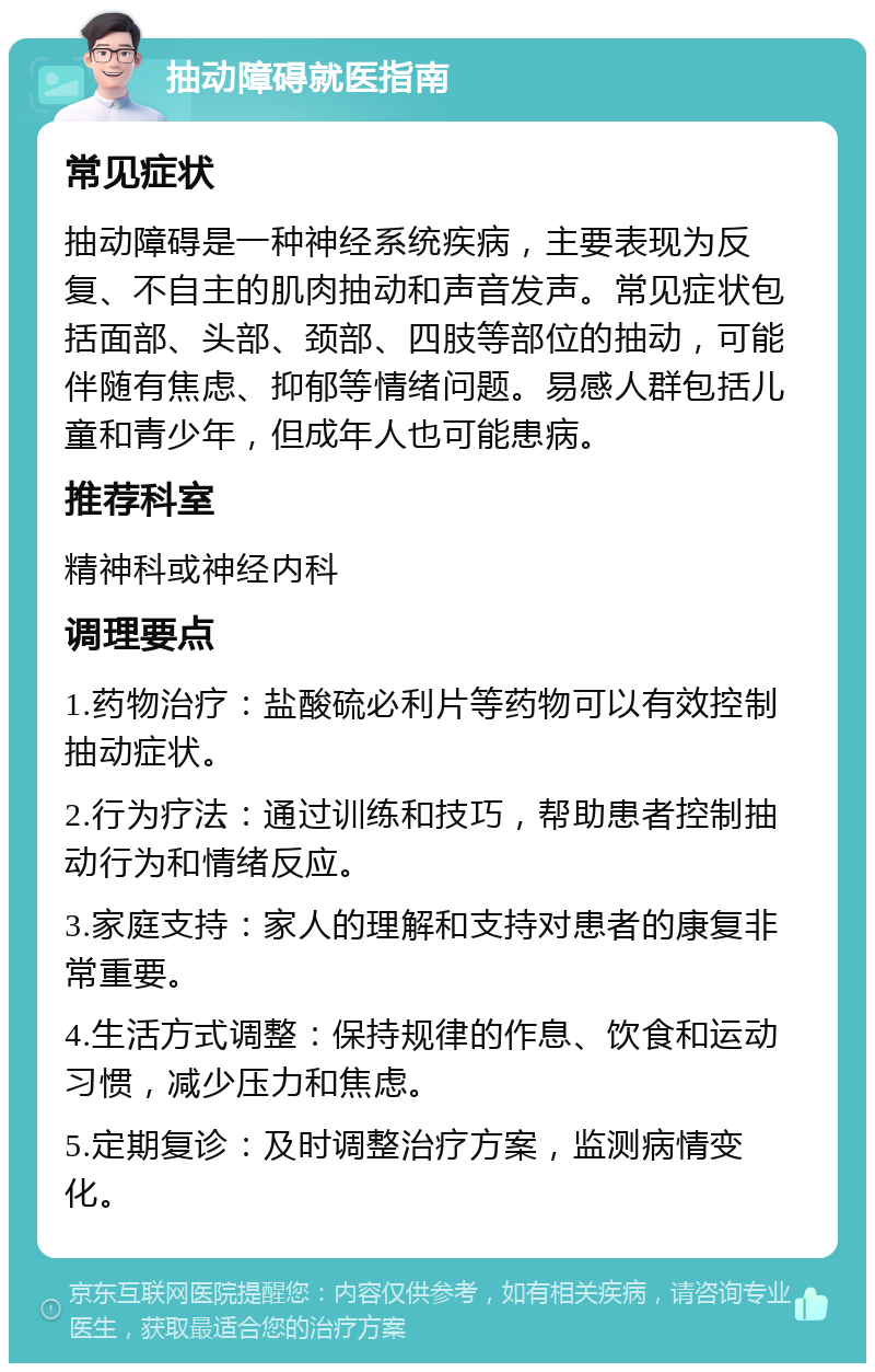 抽动障碍就医指南 常见症状 抽动障碍是一种神经系统疾病，主要表现为反复、不自主的肌肉抽动和声音发声。常见症状包括面部、头部、颈部、四肢等部位的抽动，可能伴随有焦虑、抑郁等情绪问题。易感人群包括儿童和青少年，但成年人也可能患病。 推荐科室 精神科或神经内科 调理要点 1.药物治疗：盐酸硫必利片等药物可以有效控制抽动症状。 2.行为疗法：通过训练和技巧，帮助患者控制抽动行为和情绪反应。 3.家庭支持：家人的理解和支持对患者的康复非常重要。 4.生活方式调整：保持规律的作息、饮食和运动习惯，减少压力和焦虑。 5.定期复诊：及时调整治疗方案，监测病情变化。