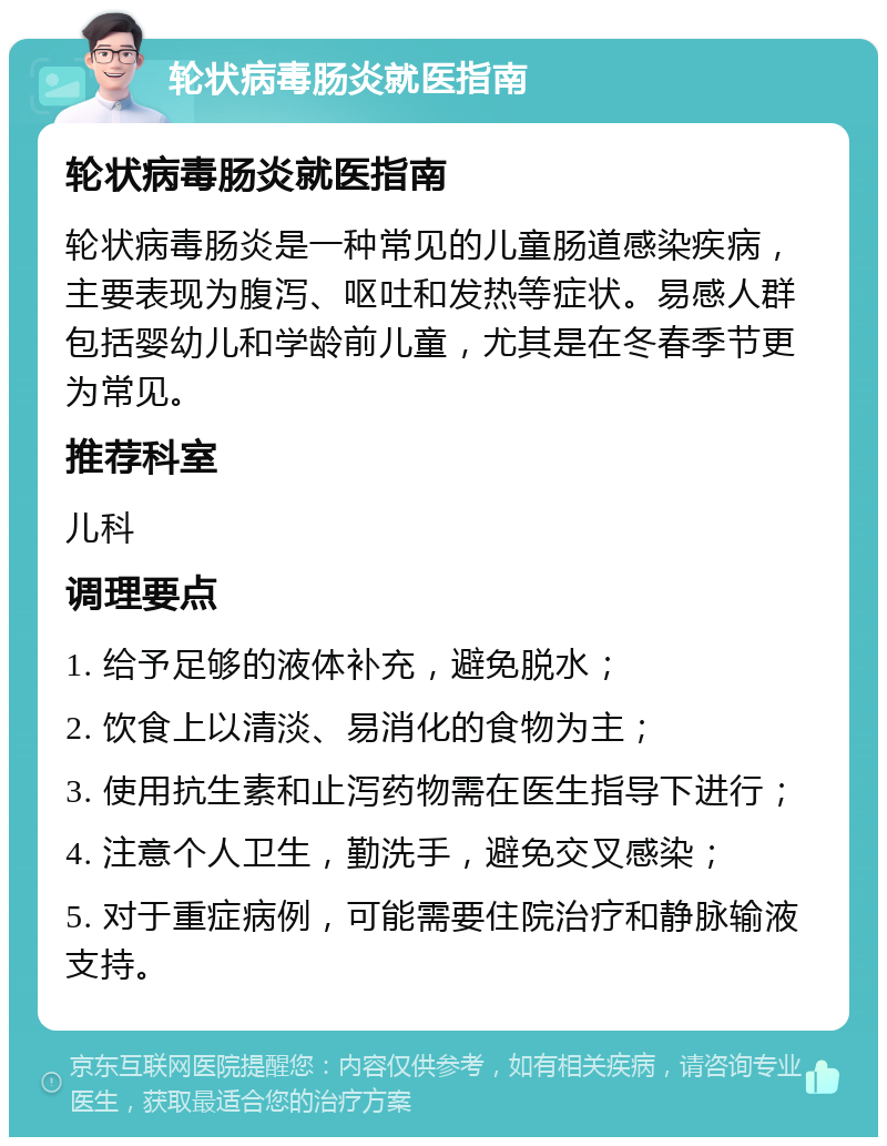 轮状病毒肠炎就医指南 轮状病毒肠炎就医指南 轮状病毒肠炎是一种常见的儿童肠道感染疾病，主要表现为腹泻、呕吐和发热等症状。易感人群包括婴幼儿和学龄前儿童，尤其是在冬春季节更为常见。 推荐科室 儿科 调理要点 1. 给予足够的液体补充，避免脱水； 2. 饮食上以清淡、易消化的食物为主； 3. 使用抗生素和止泻药物需在医生指导下进行； 4. 注意个人卫生，勤洗手，避免交叉感染； 5. 对于重症病例，可能需要住院治疗和静脉输液支持。