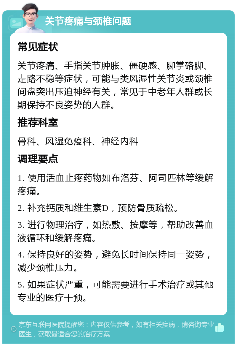 关节疼痛与颈椎问题 常见症状 关节疼痛、手指关节肿胀、僵硬感、脚掌硌脚、走路不稳等症状，可能与类风湿性关节炎或颈椎间盘突出压迫神经有关，常见于中老年人群或长期保持不良姿势的人群。 推荐科室 骨科、风湿免疫科、神经内科 调理要点 1. 使用活血止疼药物如布洛芬、阿司匹林等缓解疼痛。 2. 补充钙质和维生素D，预防骨质疏松。 3. 进行物理治疗，如热敷、按摩等，帮助改善血液循环和缓解疼痛。 4. 保持良好的姿势，避免长时间保持同一姿势，减少颈椎压力。 5. 如果症状严重，可能需要进行手术治疗或其他专业的医疗干预。