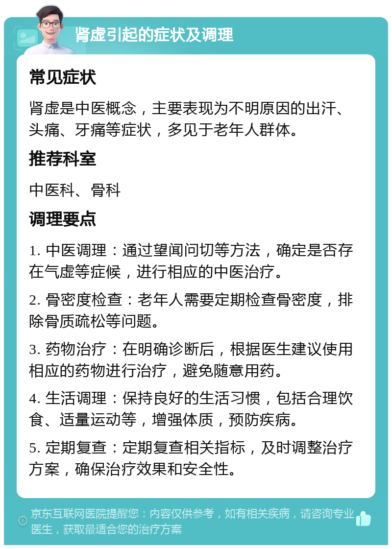 肾虚引起的症状及调理 常见症状 肾虚是中医概念，主要表现为不明原因的出汗、头痛、牙痛等症状，多见于老年人群体。 推荐科室 中医科、骨科 调理要点 1. 中医调理：通过望闻问切等方法，确定是否存在气虚等症候，进行相应的中医治疗。 2. 骨密度检查：老年人需要定期检查骨密度，排除骨质疏松等问题。 3. 药物治疗：在明确诊断后，根据医生建议使用相应的药物进行治疗，避免随意用药。 4. 生活调理：保持良好的生活习惯，包括合理饮食、适量运动等，增强体质，预防疾病。 5. 定期复查：定期复查相关指标，及时调整治疗方案，确保治疗效果和安全性。