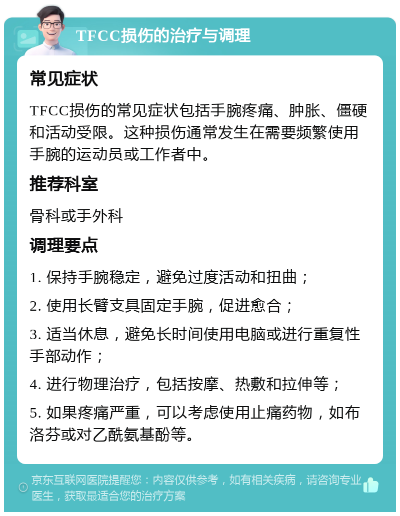 TFCC损伤的治疗与调理 常见症状 TFCC损伤的常见症状包括手腕疼痛、肿胀、僵硬和活动受限。这种损伤通常发生在需要频繁使用手腕的运动员或工作者中。 推荐科室 骨科或手外科 调理要点 1. 保持手腕稳定，避免过度活动和扭曲； 2. 使用长臂支具固定手腕，促进愈合； 3. 适当休息，避免长时间使用电脑或进行重复性手部动作； 4. 进行物理治疗，包括按摩、热敷和拉伸等； 5. 如果疼痛严重，可以考虑使用止痛药物，如布洛芬或对乙酰氨基酚等。