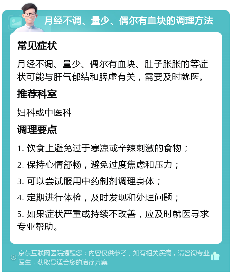 月经不调、量少、偶尔有血块的调理方法 常见症状 月经不调、量少、偶尔有血块、肚子胀胀的等症状可能与肝气郁结和脾虚有关，需要及时就医。 推荐科室 妇科或中医科 调理要点 1. 饮食上避免过于寒凉或辛辣刺激的食物； 2. 保持心情舒畅，避免过度焦虑和压力； 3. 可以尝试服用中药制剂调理身体； 4. 定期进行体检，及时发现和处理问题； 5. 如果症状严重或持续不改善，应及时就医寻求专业帮助。