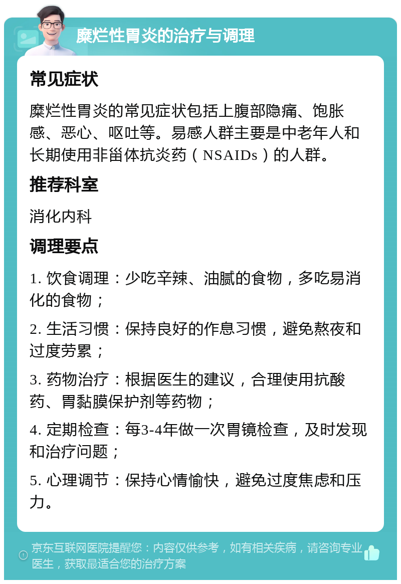 糜烂性胃炎的治疗与调理 常见症状 糜烂性胃炎的常见症状包括上腹部隐痛、饱胀感、恶心、呕吐等。易感人群主要是中老年人和长期使用非甾体抗炎药（NSAIDs）的人群。 推荐科室 消化内科 调理要点 1. 饮食调理：少吃辛辣、油腻的食物，多吃易消化的食物； 2. 生活习惯：保持良好的作息习惯，避免熬夜和过度劳累； 3. 药物治疗：根据医生的建议，合理使用抗酸药、胃黏膜保护剂等药物； 4. 定期检查：每3-4年做一次胃镜检查，及时发现和治疗问题； 5. 心理调节：保持心情愉快，避免过度焦虑和压力。